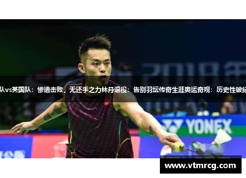 日本球队vs英国队：惨遭击败，无还手之力林丹退役：告别羽坛传奇生涯奥运奇观：历史性破纪录瞬间